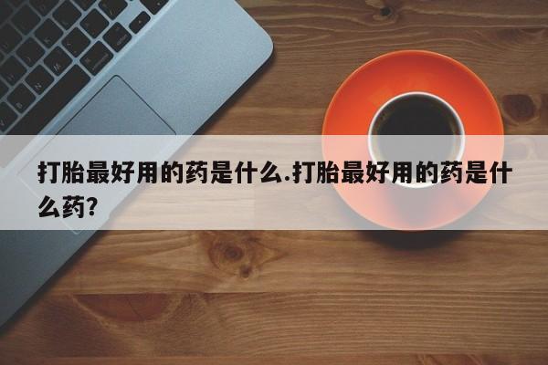 流产药使用打胎最好用的药是什么.打胎最好用的药是什么药？