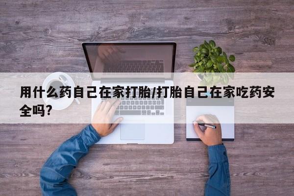 流产药使用用什么药自己在家打胎/打胎自己在家吃药安全吗?