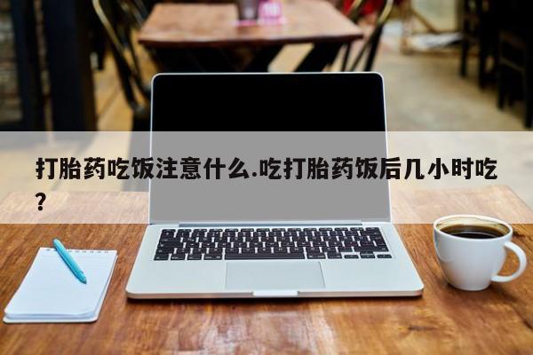 流产药使用打胎药吃饭注意什么.吃打胎药饭后几小时吃？