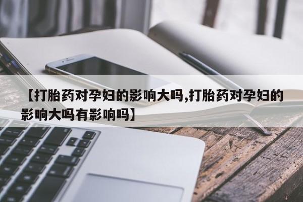 流产药使用【打胎药对孕妇的影响大吗,打胎药对孕妇的影响大吗有影响吗】