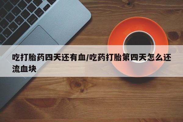 流产药使用吃打胎药四天还有血/吃药打胎第四天怎么还流血块