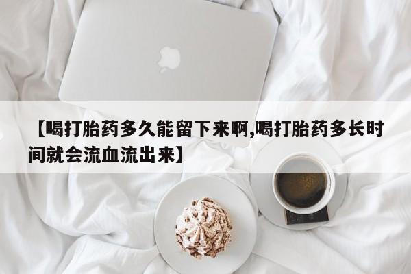 流产药使用【喝打胎药多久能留下来啊,喝打胎药多长时间就会流血流出来】