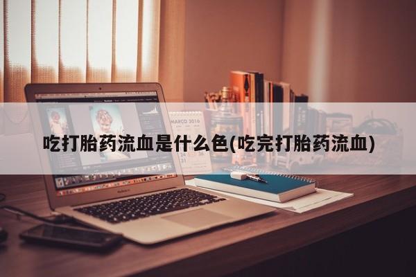 流产药使用吃打胎药流血是什么色(吃完打胎药流血)