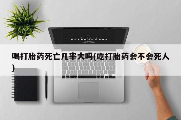 流产药使用喝打胎药死亡几率大吗(吃打胎药会不会死人)