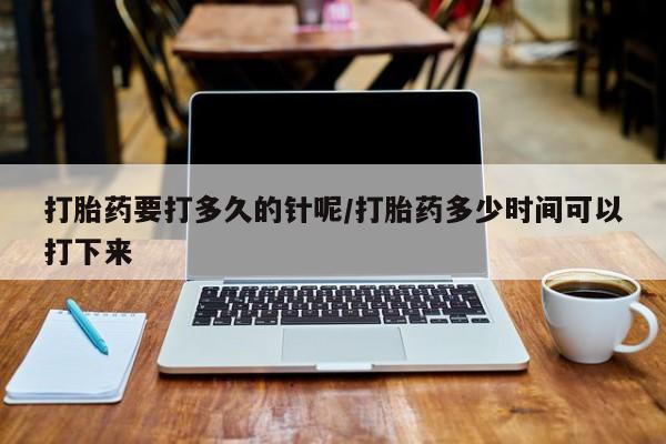 流产药使用打胎药要打多久的针呢/打胎药多少时间可以打下来