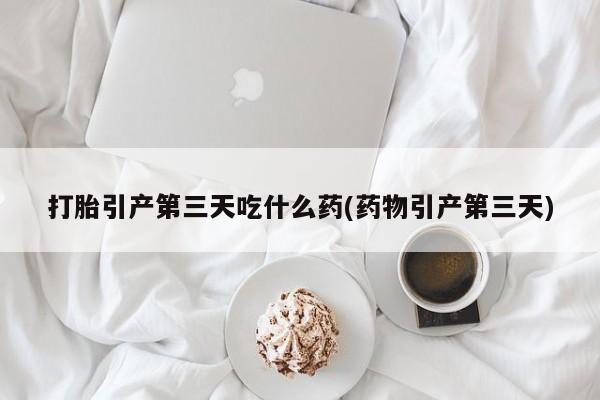 流产药使用打胎引产第三天吃什么药(药物引产第三天)