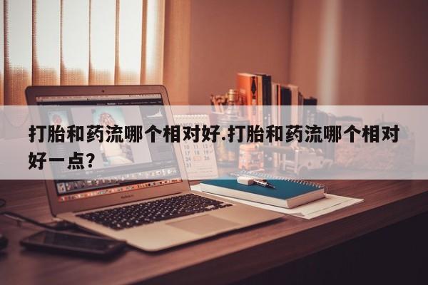 流产药使用打胎和药流哪个相对好.打胎和药流哪个相对好一点？