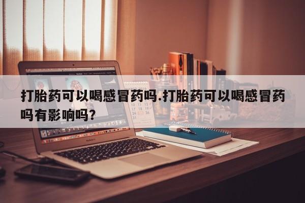 流产药使用打胎药可以喝感冒药吗.打胎药可以喝感冒药吗有影响吗？