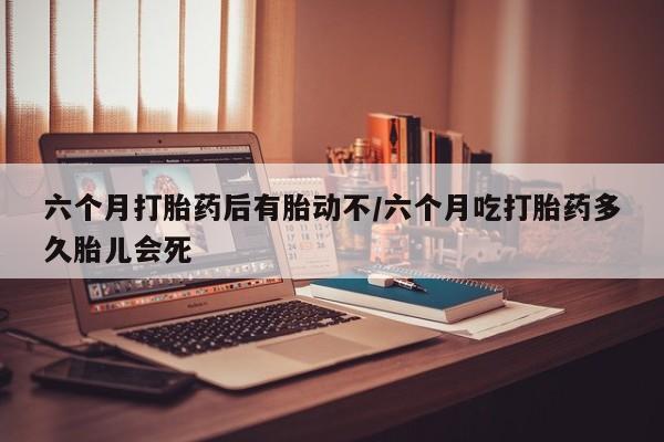 流产药使用六个月打胎药后有胎动不/六个月吃打胎药多久胎儿会死