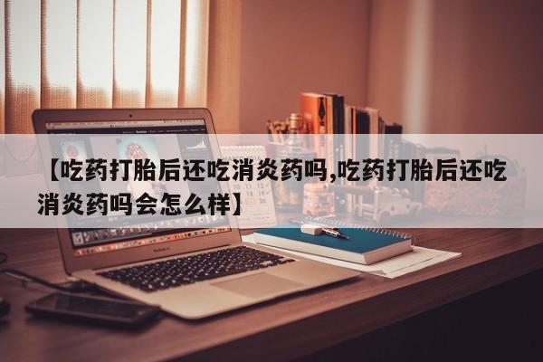 流产药使用【吃药打胎后还吃消炎药吗,吃药打胎后还吃消炎药吗会怎么样】