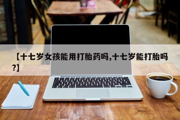流产药使用【十七岁女孩能用打胎药吗,十七岁能打胎吗?】