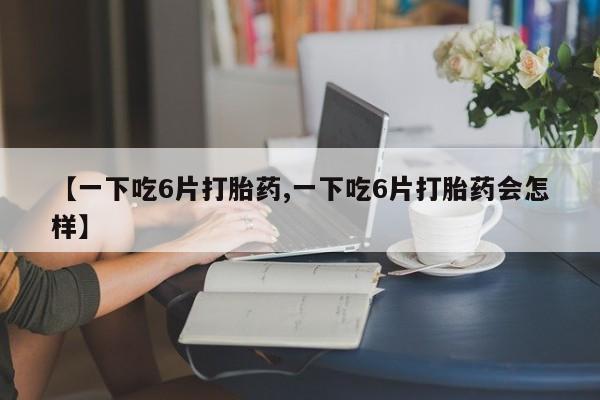 流产药使用【一下吃6片打胎药,一下吃6片打胎药会怎样】