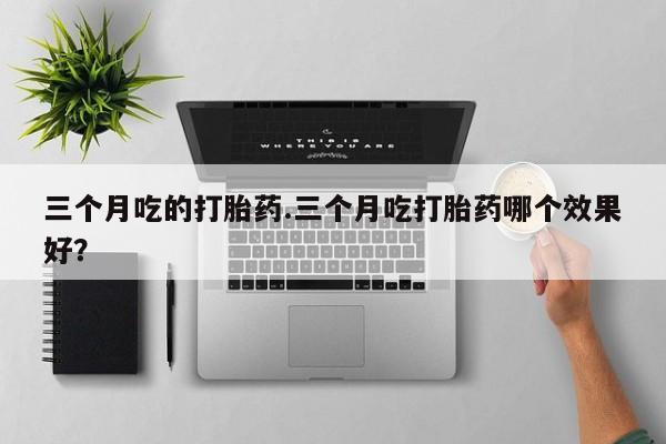 流产药使用三个月吃的打胎药.三个月吃打胎药哪个效果好？
