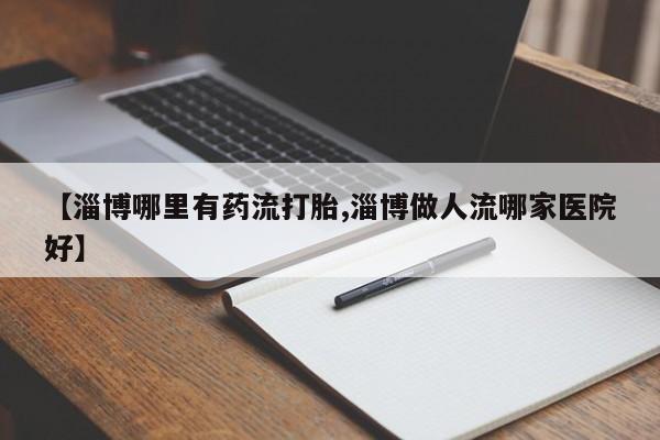 流产药使用【淄博哪里有药流打胎,淄博做人流哪家医院好】