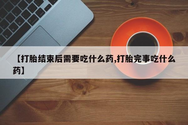 流产药使用【打胎结束后需要吃什么药,打胎完事吃什么药】