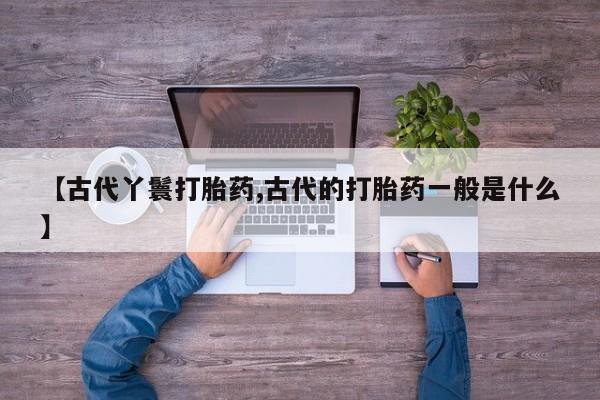 流产药使用【古代丫鬟打胎药,古代的打胎药一般是什么】