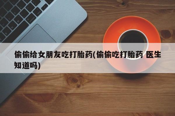 流产药使用偷偷给女朋友吃打胎药(偷偷吃打胎药 医生知道吗)