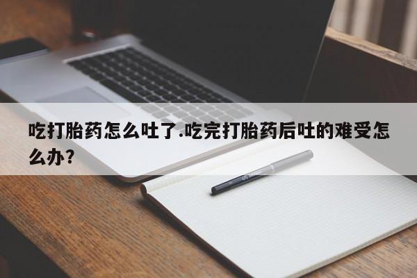 流产药使用吃打胎药怎么吐了.吃完打胎药后吐的难受怎么办？