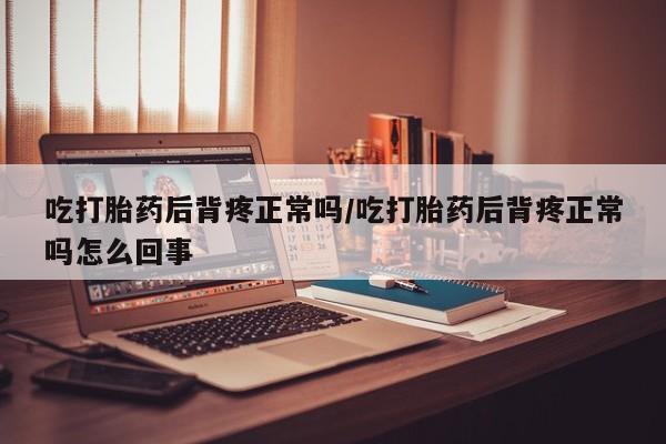 流产药使用吃打胎药后背疼正常吗/吃打胎药后背疼正常吗怎么回事