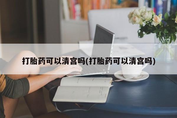 流产药使用打胎药可以清宫吗(打胎药可以清宫吗)