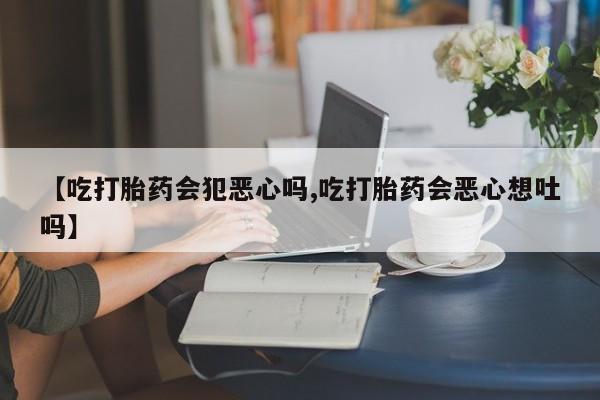 流产药使用【吃打胎药会犯恶心吗,吃打胎药会恶心想吐吗】