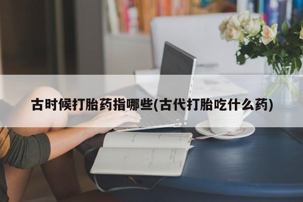 流产药使用古时候打胎药指哪些(古代打胎吃什么药)