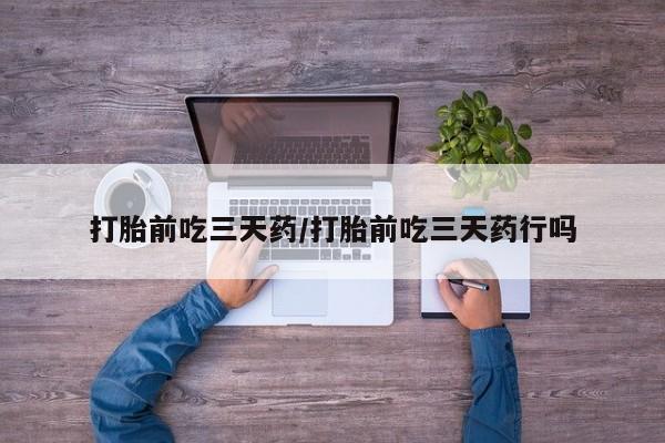 流产药使用打胎前吃三天药/打胎前吃三天药行吗