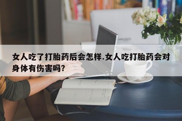 流产药使用女人吃了打胎药后会怎样.女人吃打胎药会对身体有伤害吗？