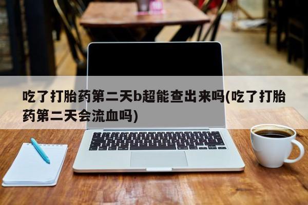 流产药使用吃了打胎药第二天b超能查出来吗(吃了打胎药第二天会流血吗)
