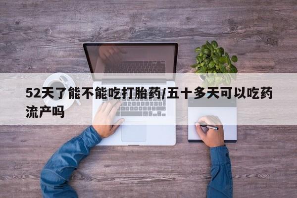 流产药使用52天了能不能吃打胎药/五十多天可以吃药流产吗