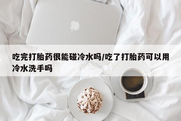 流产药使用吃完打胎药很能碰冷水吗/吃了打胎药可以用冷水洗手吗
