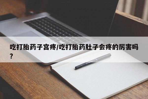 流产药使用吃打胎药子宫疼/吃打胎药肚子会疼的厉害吗?