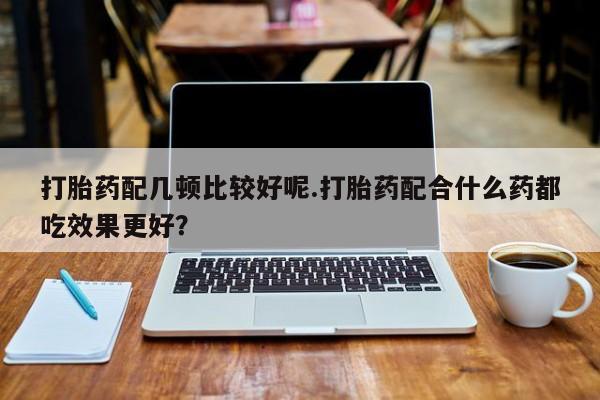 流产药使用打胎药配几顿比较好呢.打胎药配合什么药都吃效果更好？