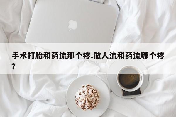 流产药使用手术打胎和药流那个疼.做人流和药流哪个疼？