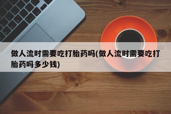 流产药使用做人流时需要吃打胎药吗(做人流时需要吃打胎药吗多少钱)