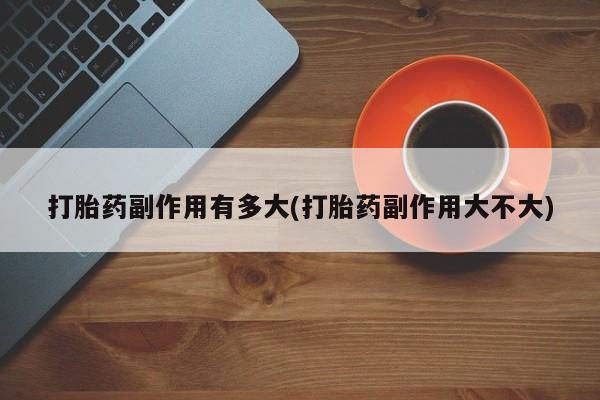 流产药使用打胎药副作用有多大(打胎药副作用大不大)