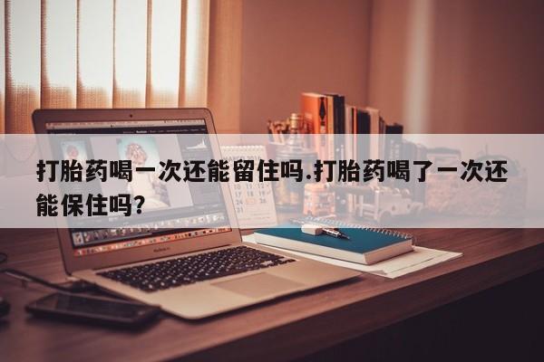 流产药使用打胎药喝一次还能留住吗.打胎药喝了一次还能保住吗？