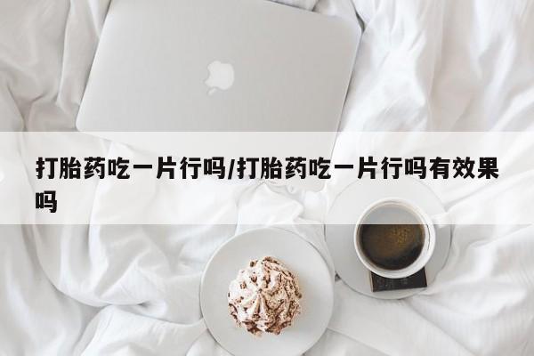 流产药使用打胎药吃一片行吗/打胎药吃一片行吗有效果吗