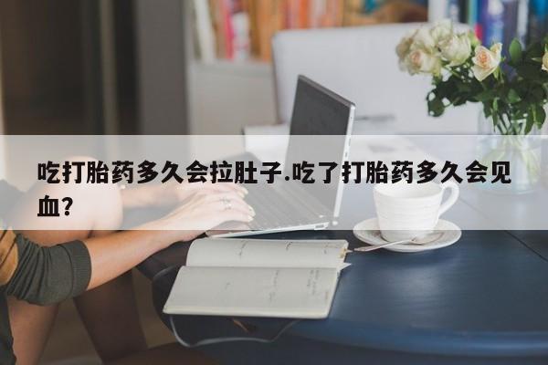 流产药使用吃打胎药多久会拉肚子.吃了打胎药多久会见血？