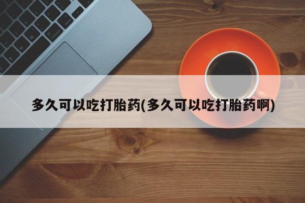 流产药使用多久可以吃打胎药(多久可以吃打胎药啊)