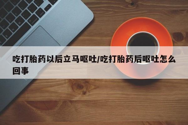流产药使用吃打胎药以后立马呕吐/吃打胎药后呕吐怎么回事
