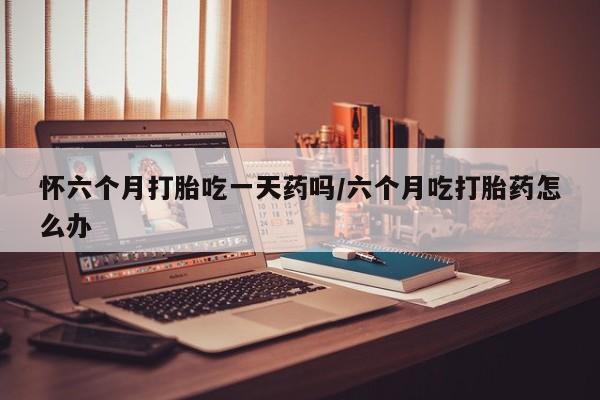 流产药使用怀六个月打胎吃一天药吗/六个月吃打胎药怎么办