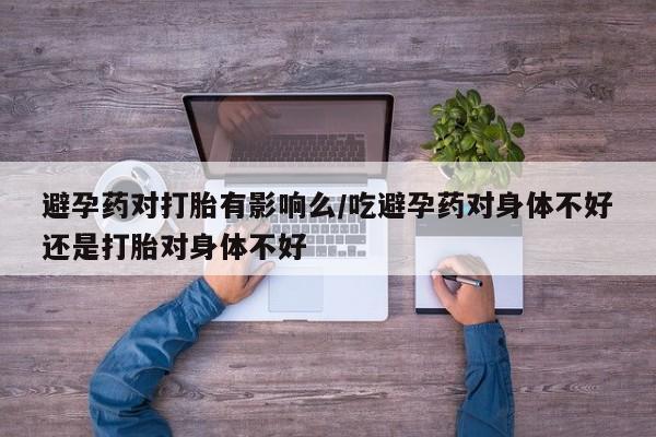 流产药使用避孕药对打胎有影响么/吃避孕药对身体不好还是打胎对身体不好