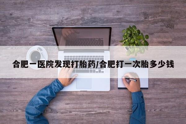 流产药使用合肥一医院发现打胎药/合肥打一次胎多少钱
