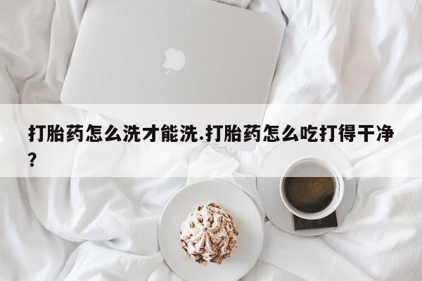 流产药使用打胎药怎么洗才能洗.打胎药怎么吃打得干净？