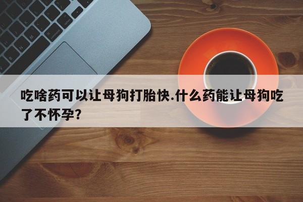 流产药使用吃啥药可以让母狗打胎快.什么药能让母狗吃了不怀孕？