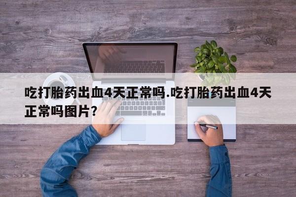 流产药使用吃打胎药出血4天正常吗.吃打胎药出血4天正常吗图片？