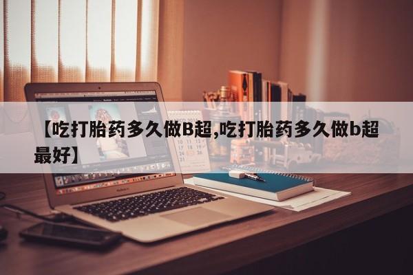 流产药使用【吃打胎药多久做B超,吃打胎药多久做b超最好】