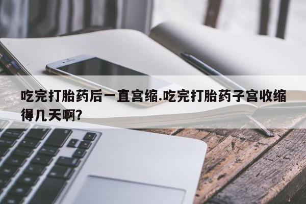 流产药使用吃完打胎药后一直宫缩.吃完打胎药子宫收缩得几天啊？