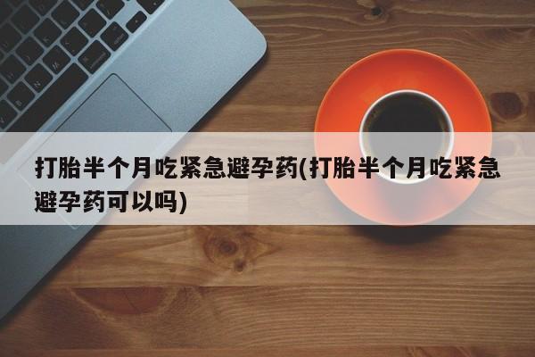 流产药使用打胎半个月吃紧急避孕药(打胎半个月吃紧急避孕药可以吗)